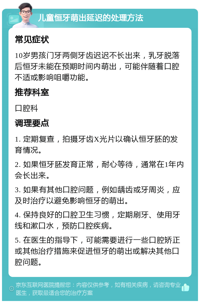 儿童恒牙萌出延迟的处理方法 常见症状 10岁男孩门牙两侧牙齿迟迟不长出来，乳牙脱落后恒牙未能在预期时间内萌出，可能伴随着口腔不适或影响咀嚼功能。 推荐科室 口腔科 调理要点 1. 定期复查，拍摄牙齿X光片以确认恒牙胚的发育情况。 2. 如果恒牙胚发育正常，耐心等待，通常在1年内会长出来。 3. 如果有其他口腔问题，例如龋齿或牙周炎，应及时治疗以避免影响恒牙的萌出。 4. 保持良好的口腔卫生习惯，定期刷牙、使用牙线和漱口水，预防口腔疾病。 5. 在医生的指导下，可能需要进行一些口腔矫正或其他治疗措施来促进恒牙的萌出或解决其他口腔问题。