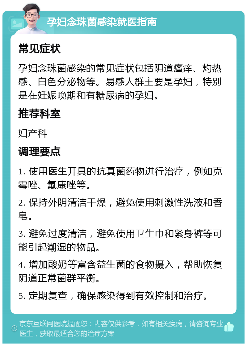 孕妇念珠菌感染就医指南 常见症状 孕妇念珠菌感染的常见症状包括阴道瘙痒、灼热感、白色分泌物等。易感人群主要是孕妇，特别是在妊娠晚期和有糖尿病的孕妇。 推荐科室 妇产科 调理要点 1. 使用医生开具的抗真菌药物进行治疗，例如克霉唑、氟康唑等。 2. 保持外阴清洁干燥，避免使用刺激性洗液和香皂。 3. 避免过度清洁，避免使用卫生巾和紧身裤等可能引起潮湿的物品。 4. 增加酸奶等富含益生菌的食物摄入，帮助恢复阴道正常菌群平衡。 5. 定期复查，确保感染得到有效控制和治疗。