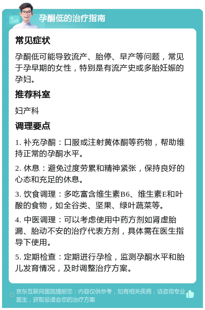 孕酮低的治疗指南 常见症状 孕酮低可能导致流产、胎停、早产等问题，常见于孕早期的女性，特别是有流产史或多胎妊娠的孕妇。 推荐科室 妇产科 调理要点 1. 补充孕酮：口服或注射黄体酮等药物，帮助维持正常的孕酮水平。 2. 休息：避免过度劳累和精神紧张，保持良好的心态和充足的休息。 3. 饮食调理：多吃富含维生素B6、维生素E和叶酸的食物，如全谷类、坚果、绿叶蔬菜等。 4. 中医调理：可以考虑使用中药方剂如肾虚胎漏、胎动不安的治疗代表方剂，具体需在医生指导下使用。 5. 定期检查：定期进行孕检，监测孕酮水平和胎儿发育情况，及时调整治疗方案。