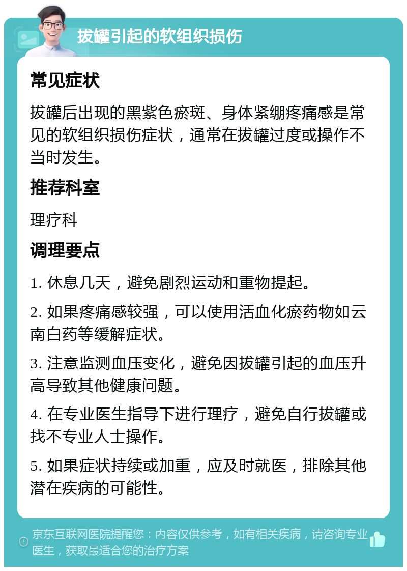 拔罐引起的软组织损伤 常见症状 拔罐后出现的黑紫色瘀斑、身体紧绷疼痛感是常见的软组织损伤症状，通常在拔罐过度或操作不当时发生。 推荐科室 理疗科 调理要点 1. 休息几天，避免剧烈运动和重物提起。 2. 如果疼痛感较强，可以使用活血化瘀药物如云南白药等缓解症状。 3. 注意监测血压变化，避免因拔罐引起的血压升高导致其他健康问题。 4. 在专业医生指导下进行理疗，避免自行拔罐或找不专业人士操作。 5. 如果症状持续或加重，应及时就医，排除其他潜在疾病的可能性。