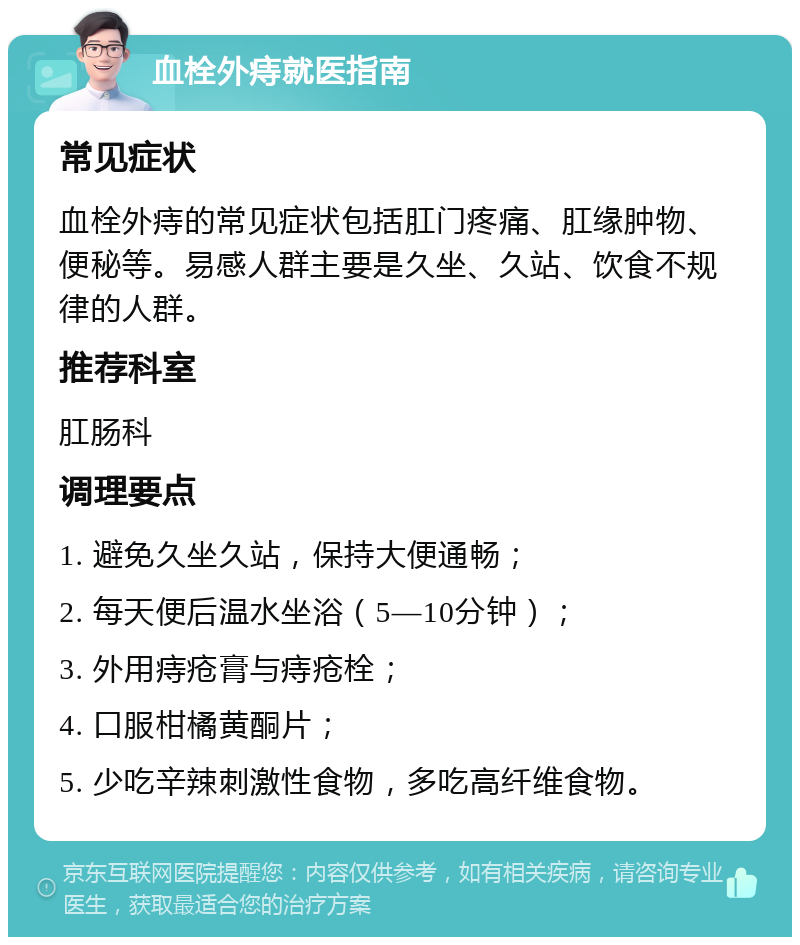 血栓外痔就医指南 常见症状 血栓外痔的常见症状包括肛门疼痛、肛缘肿物、便秘等。易感人群主要是久坐、久站、饮食不规律的人群。 推荐科室 肛肠科 调理要点 1. 避免久坐久站，保持大便通畅； 2. 每天便后温水坐浴（5—10分钟）； 3. 外用痔疮膏与痔疮栓； 4. 口服柑橘黄酮片； 5. 少吃辛辣刺激性食物，多吃高纤维食物。