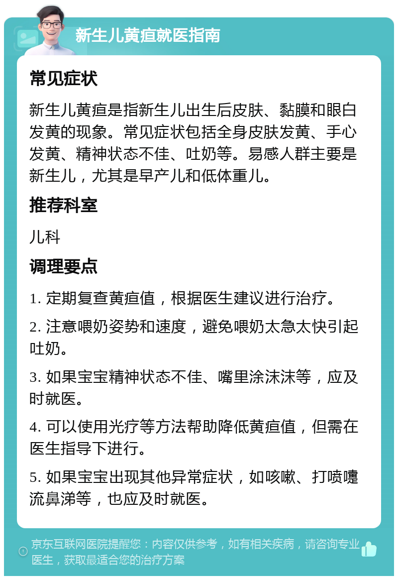 新生儿黄疸就医指南 常见症状 新生儿黄疸是指新生儿出生后皮肤、黏膜和眼白发黄的现象。常见症状包括全身皮肤发黄、手心发黄、精神状态不佳、吐奶等。易感人群主要是新生儿，尤其是早产儿和低体重儿。 推荐科室 儿科 调理要点 1. 定期复查黄疸值，根据医生建议进行治疗。 2. 注意喂奶姿势和速度，避免喂奶太急太快引起吐奶。 3. 如果宝宝精神状态不佳、嘴里涂沫沫等，应及时就医。 4. 可以使用光疗等方法帮助降低黄疸值，但需在医生指导下进行。 5. 如果宝宝出现其他异常症状，如咳嗽、打喷嚏流鼻涕等，也应及时就医。