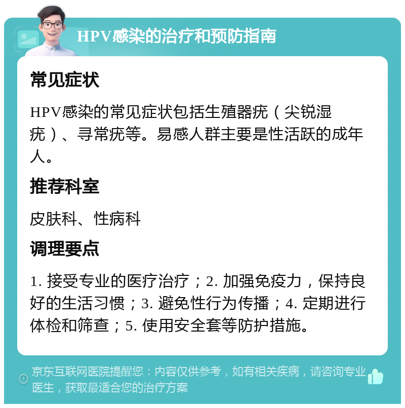 HPV感染的治疗和预防指南 常见症状 HPV感染的常见症状包括生殖器疣（尖锐湿疣）、寻常疣等。易感人群主要是性活跃的成年人。 推荐科室 皮肤科、性病科 调理要点 1. 接受专业的医疗治疗；2. 加强免疫力，保持良好的生活习惯；3. 避免性行为传播；4. 定期进行体检和筛查；5. 使用安全套等防护措施。