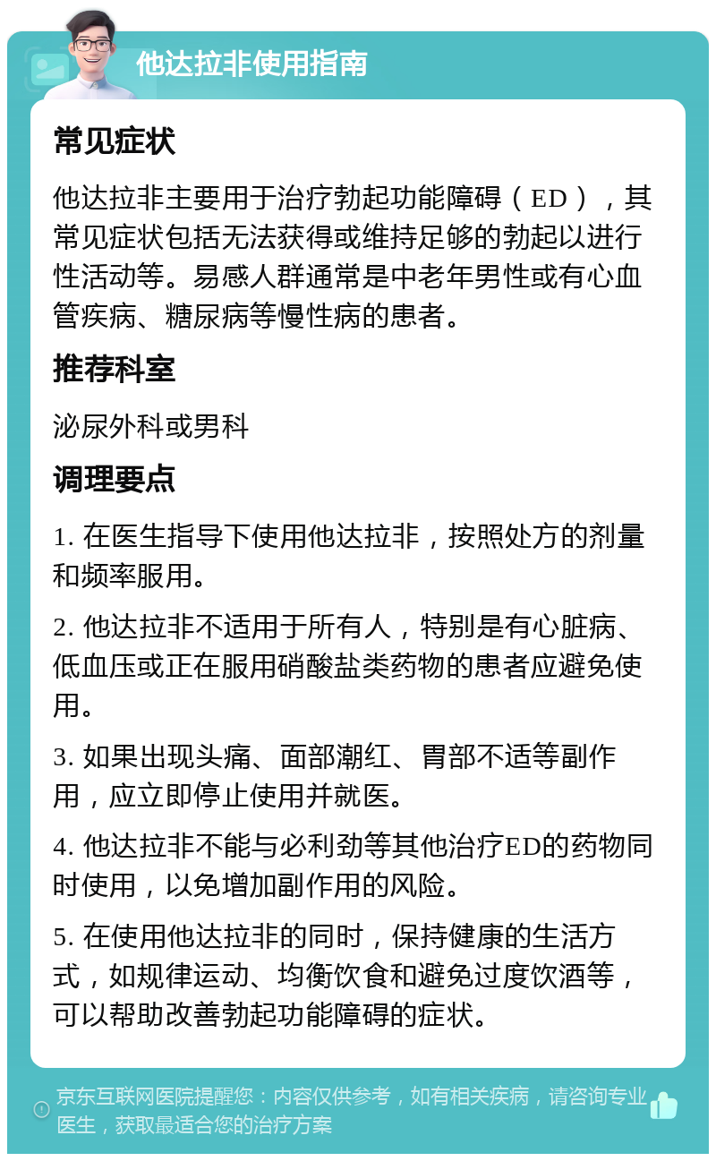 他达拉非使用指南 常见症状 他达拉非主要用于治疗勃起功能障碍（ED），其常见症状包括无法获得或维持足够的勃起以进行性活动等。易感人群通常是中老年男性或有心血管疾病、糖尿病等慢性病的患者。 推荐科室 泌尿外科或男科 调理要点 1. 在医生指导下使用他达拉非，按照处方的剂量和频率服用。 2. 他达拉非不适用于所有人，特别是有心脏病、低血压或正在服用硝酸盐类药物的患者应避免使用。 3. 如果出现头痛、面部潮红、胃部不适等副作用，应立即停止使用并就医。 4. 他达拉非不能与必利劲等其他治疗ED的药物同时使用，以免增加副作用的风险。 5. 在使用他达拉非的同时，保持健康的生活方式，如规律运动、均衡饮食和避免过度饮酒等，可以帮助改善勃起功能障碍的症状。