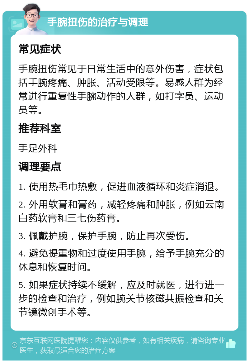 手腕扭伤的治疗与调理 常见症状 手腕扭伤常见于日常生活中的意外伤害，症状包括手腕疼痛、肿胀、活动受限等。易感人群为经常进行重复性手腕动作的人群，如打字员、运动员等。 推荐科室 手足外科 调理要点 1. 使用热毛巾热敷，促进血液循环和炎症消退。 2. 外用软膏和膏药，减轻疼痛和肿胀，例如云南白药软膏和三七伤药膏。 3. 佩戴护腕，保护手腕，防止再次受伤。 4. 避免提重物和过度使用手腕，给予手腕充分的休息和恢复时间。 5. 如果症状持续不缓解，应及时就医，进行进一步的检查和治疗，例如腕关节核磁共振检查和关节镜微创手术等。