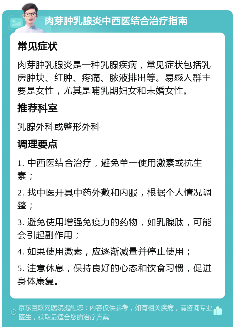 肉芽肿乳腺炎中西医结合治疗指南 常见症状 肉芽肿乳腺炎是一种乳腺疾病，常见症状包括乳房肿块、红肿、疼痛、脓液排出等。易感人群主要是女性，尤其是哺乳期妇女和未婚女性。 推荐科室 乳腺外科或整形外科 调理要点 1. 中西医结合治疗，避免单一使用激素或抗生素； 2. 找中医开具中药外敷和内服，根据个人情况调整； 3. 避免使用增强免疫力的药物，如乳腺肽，可能会引起副作用； 4. 如果使用激素，应逐渐减量并停止使用； 5. 注意休息，保持良好的心态和饮食习惯，促进身体康复。