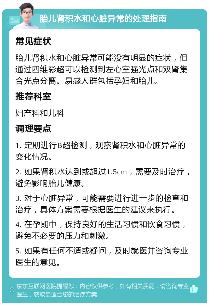 胎儿肾积水和心脏异常的处理指南 常见症状 胎儿肾积水和心脏异常可能没有明显的症状，但通过四维彩超可以检测到左心室强光点和双肾集合光点分离。易感人群包括孕妇和胎儿。 推荐科室 妇产科和儿科 调理要点 1. 定期进行B超检测，观察肾积水和心脏异常的变化情况。 2. 如果肾积水达到或超过1.5cm，需要及时治疗，避免影响胎儿健康。 3. 对于心脏异常，可能需要进行进一步的检查和治疗，具体方案需要根据医生的建议来执行。 4. 在孕期中，保持良好的生活习惯和饮食习惯，避免不必要的压力和刺激。 5. 如果有任何不适或疑问，及时就医并咨询专业医生的意见。