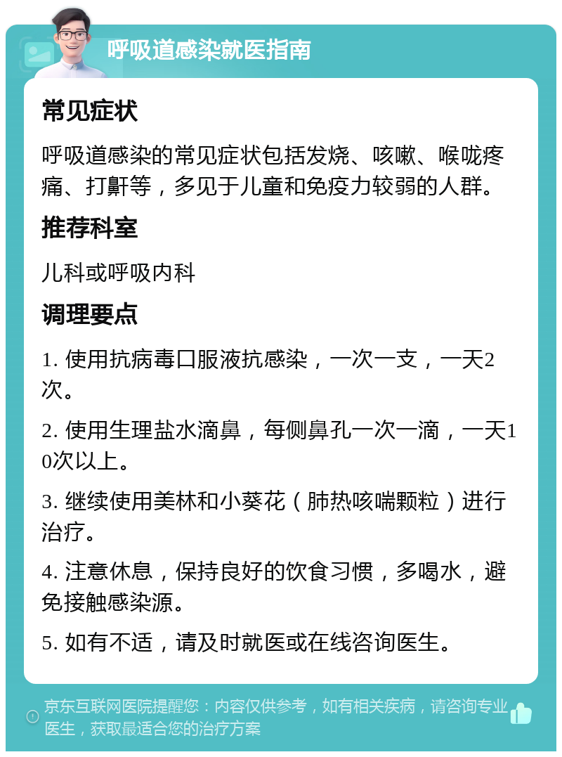 呼吸道感染就医指南 常见症状 呼吸道感染的常见症状包括发烧、咳嗽、喉咙疼痛、打鼾等，多见于儿童和免疫力较弱的人群。 推荐科室 儿科或呼吸内科 调理要点 1. 使用抗病毒口服液抗感染，一次一支，一天2次。 2. 使用生理盐水滴鼻，每侧鼻孔一次一滴，一天10次以上。 3. 继续使用美林和小葵花（肺热咳喘颗粒）进行治疗。 4. 注意休息，保持良好的饮食习惯，多喝水，避免接触感染源。 5. 如有不适，请及时就医或在线咨询医生。