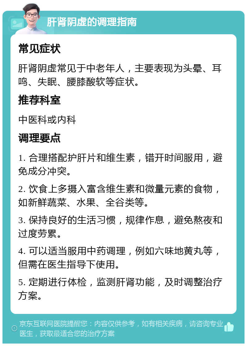 肝肾阴虚的调理指南 常见症状 肝肾阴虚常见于中老年人，主要表现为头晕、耳鸣、失眠、腰膝酸软等症状。 推荐科室 中医科或内科 调理要点 1. 合理搭配护肝片和维生素，错开时间服用，避免成分冲突。 2. 饮食上多摄入富含维生素和微量元素的食物，如新鲜蔬菜、水果、全谷类等。 3. 保持良好的生活习惯，规律作息，避免熬夜和过度劳累。 4. 可以适当服用中药调理，例如六味地黄丸等，但需在医生指导下使用。 5. 定期进行体检，监测肝肾功能，及时调整治疗方案。