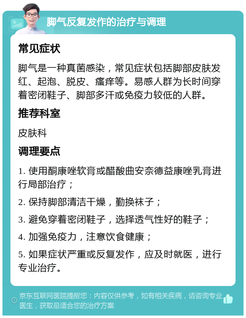 脚气反复发作的治疗与调理 常见症状 脚气是一种真菌感染，常见症状包括脚部皮肤发红、起泡、脱皮、瘙痒等。易感人群为长时间穿着密闭鞋子、脚部多汗或免疫力较低的人群。 推荐科室 皮肤科 调理要点 1. 使用酮康唑软膏或醋酸曲安奈德益康唑乳膏进行局部治疗； 2. 保持脚部清洁干燥，勤换袜子； 3. 避免穿着密闭鞋子，选择透气性好的鞋子； 4. 加强免疫力，注意饮食健康； 5. 如果症状严重或反复发作，应及时就医，进行专业治疗。