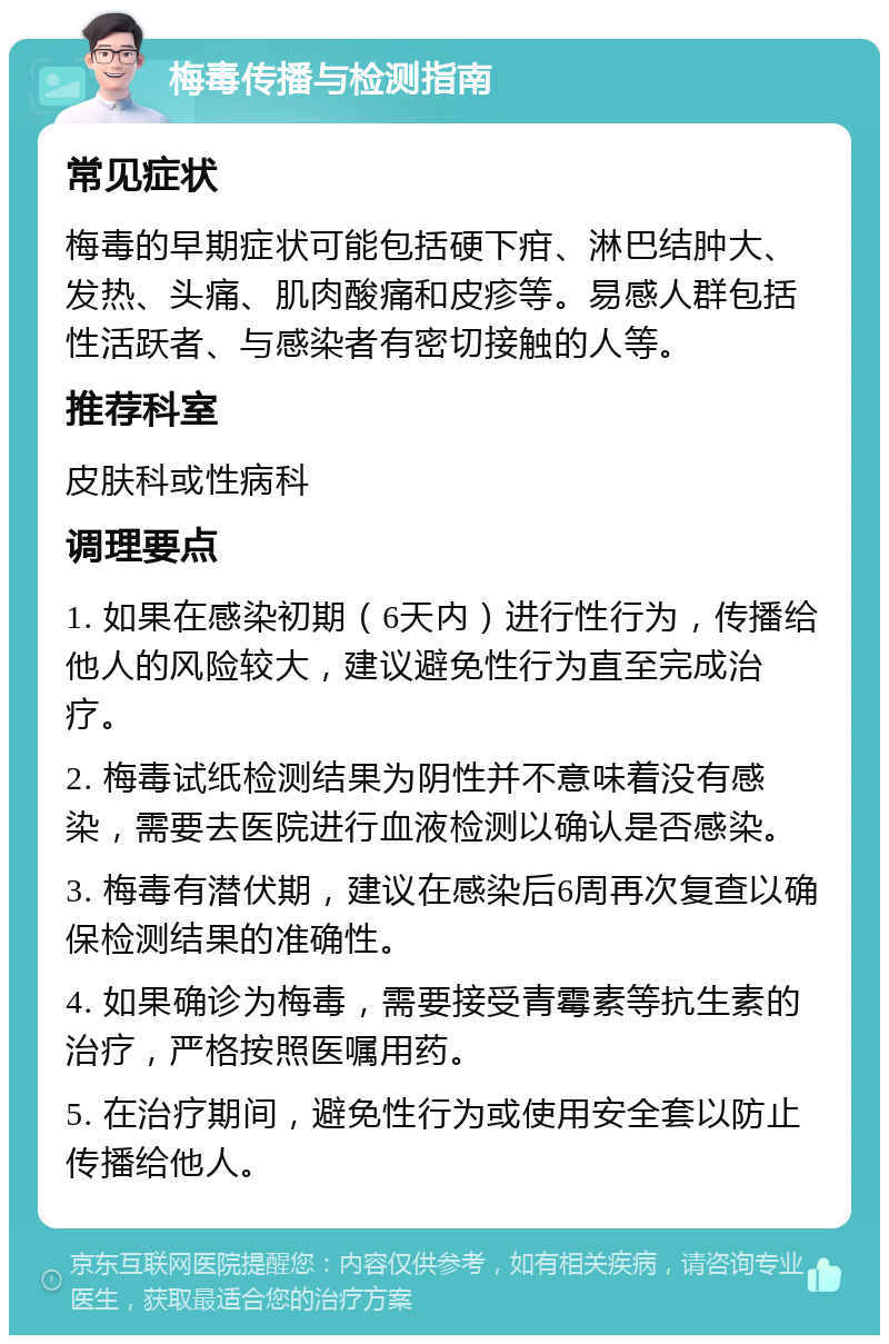 梅毒传播与检测指南 常见症状 梅毒的早期症状可能包括硬下疳、淋巴结肿大、发热、头痛、肌肉酸痛和皮疹等。易感人群包括性活跃者、与感染者有密切接触的人等。 推荐科室 皮肤科或性病科 调理要点 1. 如果在感染初期（6天内）进行性行为，传播给他人的风险较大，建议避免性行为直至完成治疗。 2. 梅毒试纸检测结果为阴性并不意味着没有感染，需要去医院进行血液检测以确认是否感染。 3. 梅毒有潜伏期，建议在感染后6周再次复查以确保检测结果的准确性。 4. 如果确诊为梅毒，需要接受青霉素等抗生素的治疗，严格按照医嘱用药。 5. 在治疗期间，避免性行为或使用安全套以防止传播给他人。