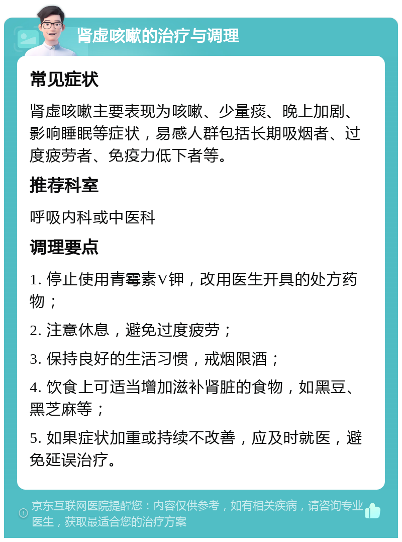 肾虚咳嗽的治疗与调理 常见症状 肾虚咳嗽主要表现为咳嗽、少量痰、晚上加剧、影响睡眠等症状，易感人群包括长期吸烟者、过度疲劳者、免疫力低下者等。 推荐科室 呼吸内科或中医科 调理要点 1. 停止使用青霉素V钾，改用医生开具的处方药物； 2. 注意休息，避免过度疲劳； 3. 保持良好的生活习惯，戒烟限酒； 4. 饮食上可适当增加滋补肾脏的食物，如黑豆、黑芝麻等； 5. 如果症状加重或持续不改善，应及时就医，避免延误治疗。