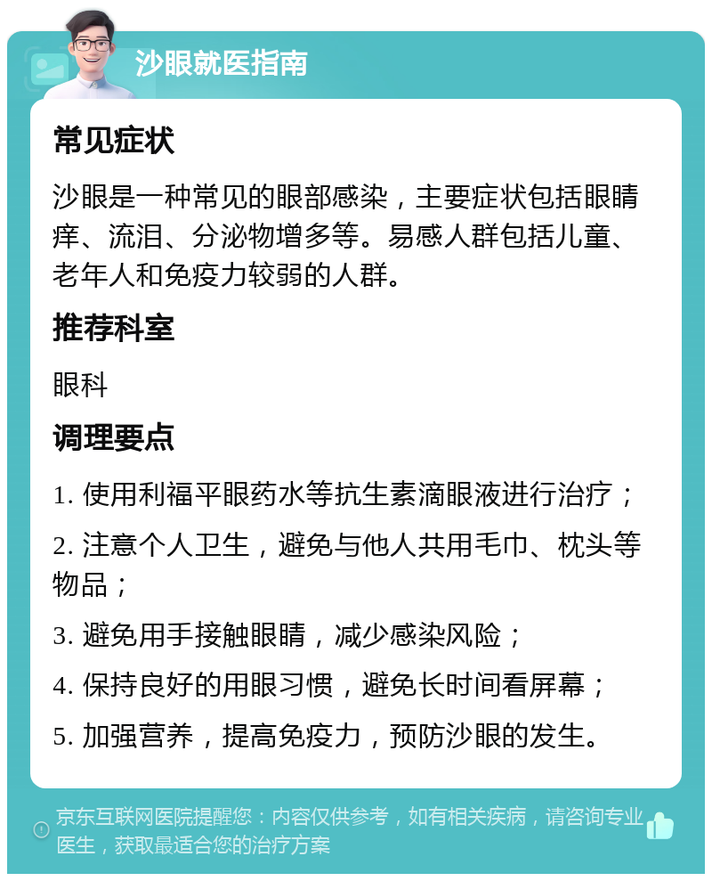 沙眼就医指南 常见症状 沙眼是一种常见的眼部感染，主要症状包括眼睛痒、流泪、分泌物增多等。易感人群包括儿童、老年人和免疫力较弱的人群。 推荐科室 眼科 调理要点 1. 使用利福平眼药水等抗生素滴眼液进行治疗； 2. 注意个人卫生，避免与他人共用毛巾、枕头等物品； 3. 避免用手接触眼睛，减少感染风险； 4. 保持良好的用眼习惯，避免长时间看屏幕； 5. 加强营养，提高免疫力，预防沙眼的发生。