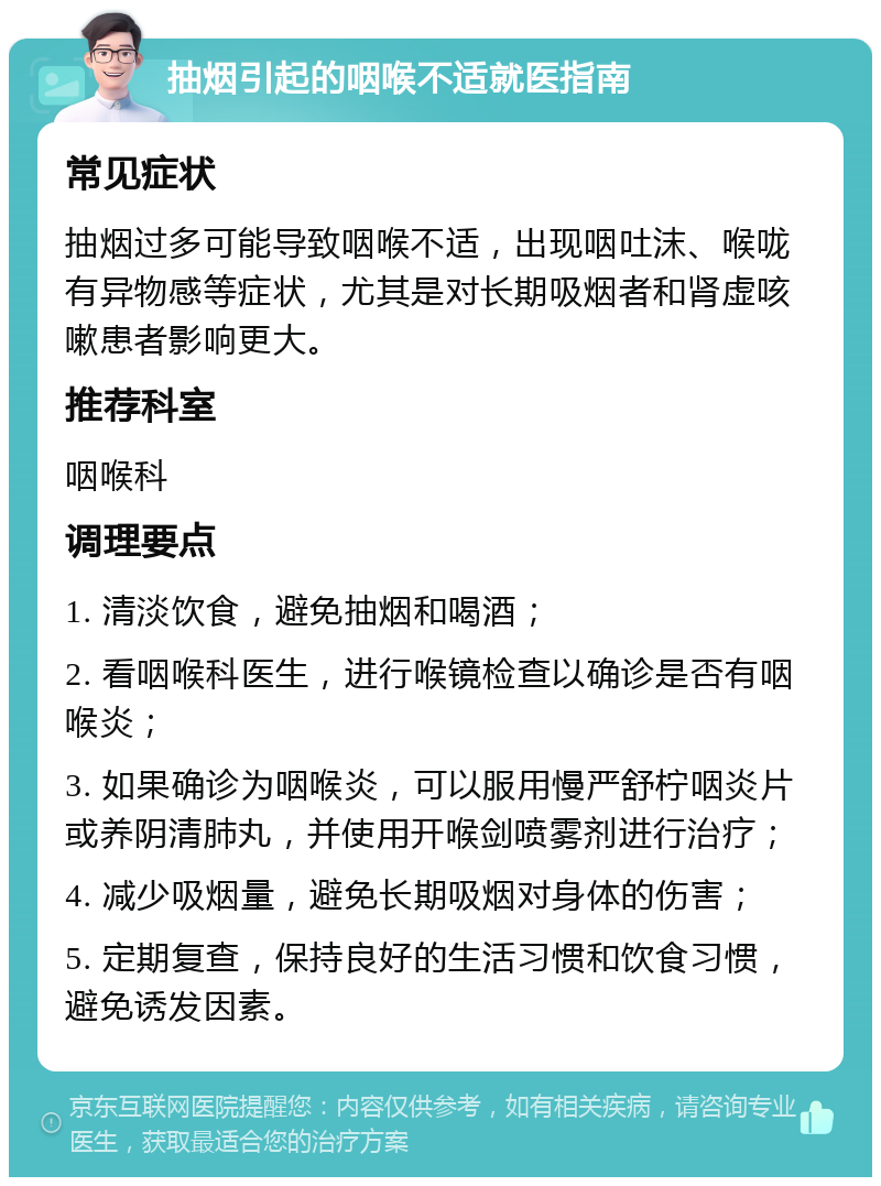 抽烟引起的咽喉不适就医指南 常见症状 抽烟过多可能导致咽喉不适，出现咽吐沫、喉咙有异物感等症状，尤其是对长期吸烟者和肾虚咳嗽患者影响更大。 推荐科室 咽喉科 调理要点 1. 清淡饮食，避免抽烟和喝酒； 2. 看咽喉科医生，进行喉镜检查以确诊是否有咽喉炎； 3. 如果确诊为咽喉炎，可以服用慢严舒柠咽炎片或养阴清肺丸，并使用开喉剑喷雾剂进行治疗； 4. 减少吸烟量，避免长期吸烟对身体的伤害； 5. 定期复查，保持良好的生活习惯和饮食习惯，避免诱发因素。