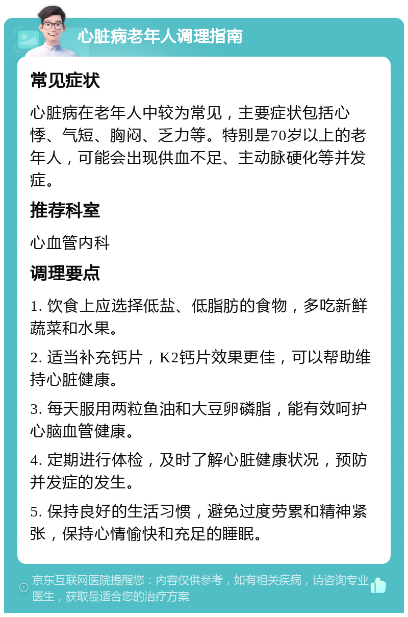 心脏病老年人调理指南 常见症状 心脏病在老年人中较为常见，主要症状包括心悸、气短、胸闷、乏力等。特别是70岁以上的老年人，可能会出现供血不足、主动脉硬化等并发症。 推荐科室 心血管内科 调理要点 1. 饮食上应选择低盐、低脂肪的食物，多吃新鲜蔬菜和水果。 2. 适当补充钙片，K2钙片效果更佳，可以帮助维持心脏健康。 3. 每天服用两粒鱼油和大豆卵磷脂，能有效呵护心脑血管健康。 4. 定期进行体检，及时了解心脏健康状况，预防并发症的发生。 5. 保持良好的生活习惯，避免过度劳累和精神紧张，保持心情愉快和充足的睡眠。