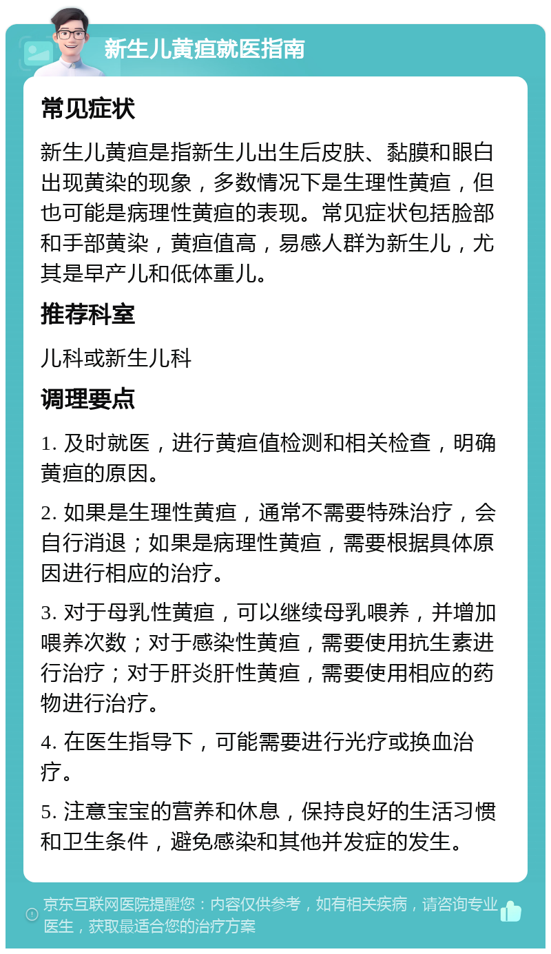 新生儿黄疸就医指南 常见症状 新生儿黄疸是指新生儿出生后皮肤、黏膜和眼白出现黄染的现象，多数情况下是生理性黄疸，但也可能是病理性黄疸的表现。常见症状包括脸部和手部黄染，黄疸值高，易感人群为新生儿，尤其是早产儿和低体重儿。 推荐科室 儿科或新生儿科 调理要点 1. 及时就医，进行黄疸值检测和相关检查，明确黄疸的原因。 2. 如果是生理性黄疸，通常不需要特殊治疗，会自行消退；如果是病理性黄疸，需要根据具体原因进行相应的治疗。 3. 对于母乳性黄疸，可以继续母乳喂养，并增加喂养次数；对于感染性黄疸，需要使用抗生素进行治疗；对于肝炎肝性黄疸，需要使用相应的药物进行治疗。 4. 在医生指导下，可能需要进行光疗或换血治疗。 5. 注意宝宝的营养和休息，保持良好的生活习惯和卫生条件，避免感染和其他并发症的发生。