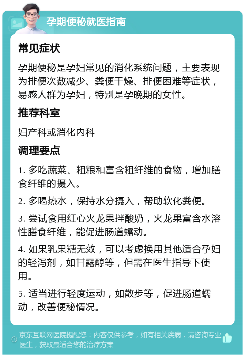 孕期便秘就医指南 常见症状 孕期便秘是孕妇常见的消化系统问题，主要表现为排便次数减少、粪便干燥、排便困难等症状，易感人群为孕妇，特别是孕晚期的女性。 推荐科室 妇产科或消化内科 调理要点 1. 多吃蔬菜、粗粮和富含粗纤维的食物，增加膳食纤维的摄入。 2. 多喝热水，保持水分摄入，帮助软化粪便。 3. 尝试食用红心火龙果拌酸奶，火龙果富含水溶性膳食纤维，能促进肠道蠕动。 4. 如果乳果糖无效，可以考虑换用其他适合孕妇的轻泻剂，如甘露醇等，但需在医生指导下使用。 5. 适当进行轻度运动，如散步等，促进肠道蠕动，改善便秘情况。