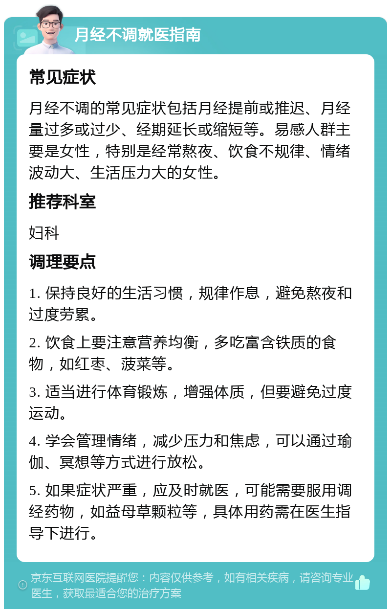 月经不调就医指南 常见症状 月经不调的常见症状包括月经提前或推迟、月经量过多或过少、经期延长或缩短等。易感人群主要是女性，特别是经常熬夜、饮食不规律、情绪波动大、生活压力大的女性。 推荐科室 妇科 调理要点 1. 保持良好的生活习惯，规律作息，避免熬夜和过度劳累。 2. 饮食上要注意营养均衡，多吃富含铁质的食物，如红枣、菠菜等。 3. 适当进行体育锻炼，增强体质，但要避免过度运动。 4. 学会管理情绪，减少压力和焦虑，可以通过瑜伽、冥想等方式进行放松。 5. 如果症状严重，应及时就医，可能需要服用调经药物，如益母草颗粒等，具体用药需在医生指导下进行。