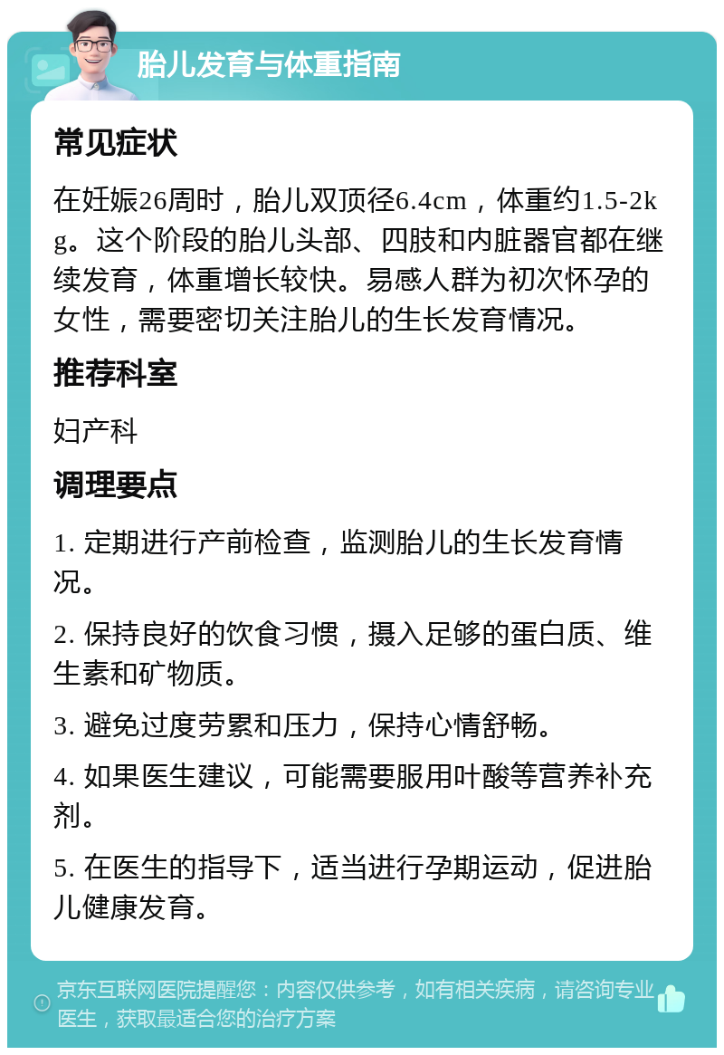 胎儿发育与体重指南 常见症状 在妊娠26周时，胎儿双顶径6.4cm，体重约1.5-2kg。这个阶段的胎儿头部、四肢和内脏器官都在继续发育，体重增长较快。易感人群为初次怀孕的女性，需要密切关注胎儿的生长发育情况。 推荐科室 妇产科 调理要点 1. 定期进行产前检查，监测胎儿的生长发育情况。 2. 保持良好的饮食习惯，摄入足够的蛋白质、维生素和矿物质。 3. 避免过度劳累和压力，保持心情舒畅。 4. 如果医生建议，可能需要服用叶酸等营养补充剂。 5. 在医生的指导下，适当进行孕期运动，促进胎儿健康发育。