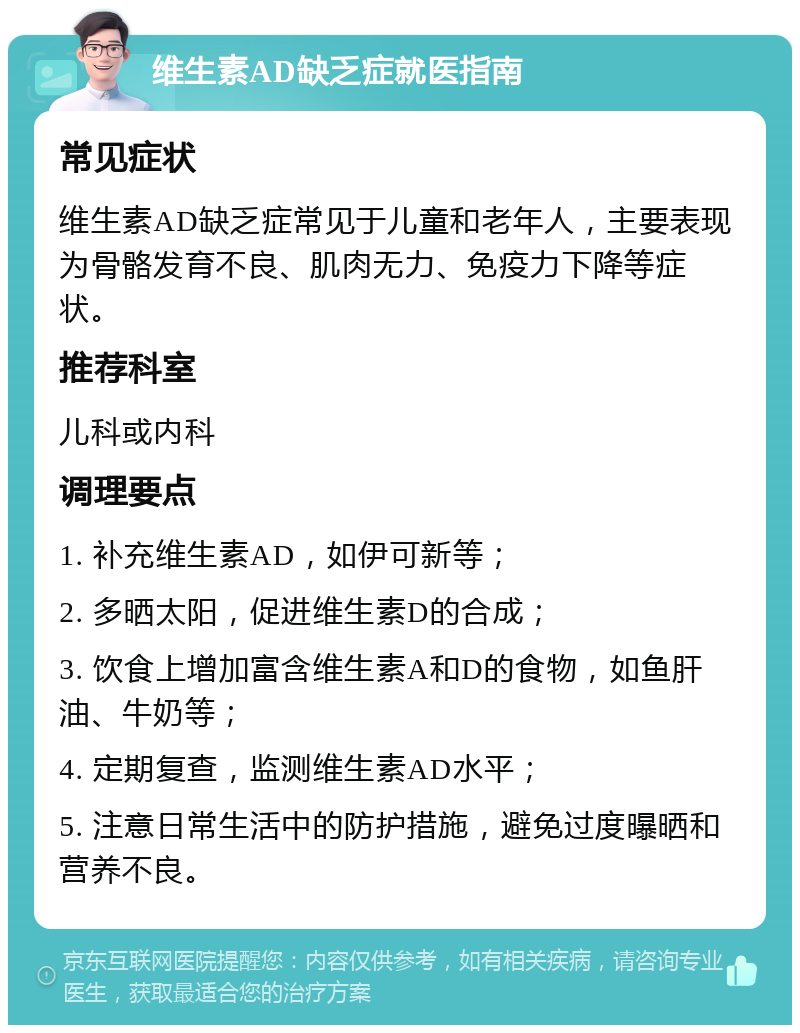 维生素AD缺乏症就医指南 常见症状 维生素AD缺乏症常见于儿童和老年人，主要表现为骨骼发育不良、肌肉无力、免疫力下降等症状。 推荐科室 儿科或内科 调理要点 1. 补充维生素AD，如伊可新等； 2. 多晒太阳，促进维生素D的合成； 3. 饮食上增加富含维生素A和D的食物，如鱼肝油、牛奶等； 4. 定期复查，监测维生素AD水平； 5. 注意日常生活中的防护措施，避免过度曝晒和营养不良。