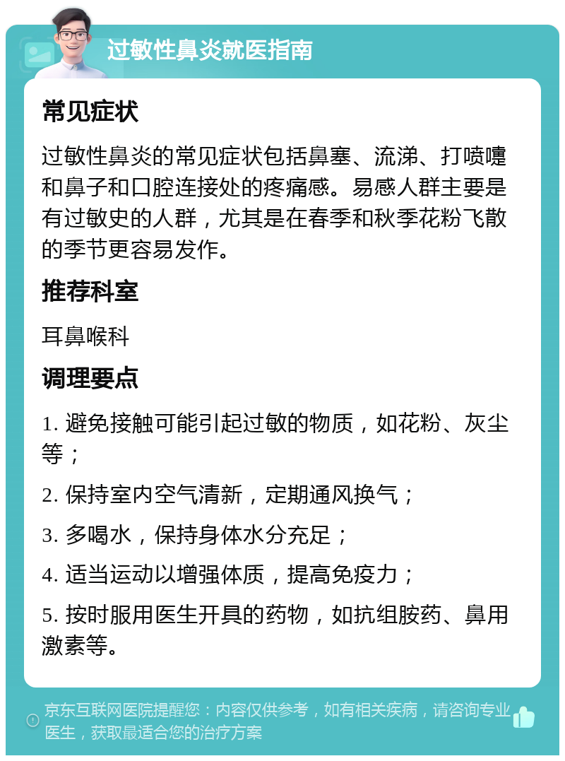 过敏性鼻炎就医指南 常见症状 过敏性鼻炎的常见症状包括鼻塞、流涕、打喷嚏和鼻子和口腔连接处的疼痛感。易感人群主要是有过敏史的人群，尤其是在春季和秋季花粉飞散的季节更容易发作。 推荐科室 耳鼻喉科 调理要点 1. 避免接触可能引起过敏的物质，如花粉、灰尘等； 2. 保持室内空气清新，定期通风换气； 3. 多喝水，保持身体水分充足； 4. 适当运动以增强体质，提高免疫力； 5. 按时服用医生开具的药物，如抗组胺药、鼻用激素等。