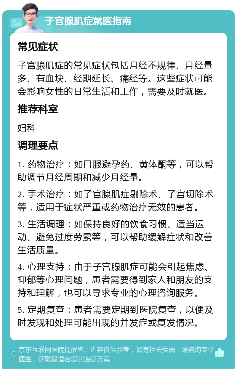 子宫腺肌症就医指南 常见症状 子宫腺肌症的常见症状包括月经不规律、月经量多、有血块、经期延长、痛经等。这些症状可能会影响女性的日常生活和工作，需要及时就医。 推荐科室 妇科 调理要点 1. 药物治疗：如口服避孕药、黄体酮等，可以帮助调节月经周期和减少月经量。 2. 手术治疗：如子宫腺肌症剔除术、子宫切除术等，适用于症状严重或药物治疗无效的患者。 3. 生活调理：如保持良好的饮食习惯、适当运动、避免过度劳累等，可以帮助缓解症状和改善生活质量。 4. 心理支持：由于子宫腺肌症可能会引起焦虑、抑郁等心理问题，患者需要得到家人和朋友的支持和理解，也可以寻求专业的心理咨询服务。 5. 定期复查：患者需要定期到医院复查，以便及时发现和处理可能出现的并发症或复发情况。