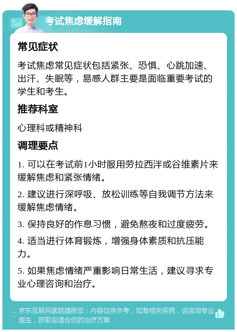 考试焦虑缓解指南 常见症状 考试焦虑常见症状包括紧张、恐惧、心跳加速、出汗、失眠等，易感人群主要是面临重要考试的学生和考生。 推荐科室 心理科或精神科 调理要点 1. 可以在考试前1小时服用劳拉西泮或谷维素片来缓解焦虑和紧张情绪。 2. 建议进行深呼吸、放松训练等自我调节方法来缓解焦虑情绪。 3. 保持良好的作息习惯，避免熬夜和过度疲劳。 4. 适当进行体育锻炼，增强身体素质和抗压能力。 5. 如果焦虑情绪严重影响日常生活，建议寻求专业心理咨询和治疗。