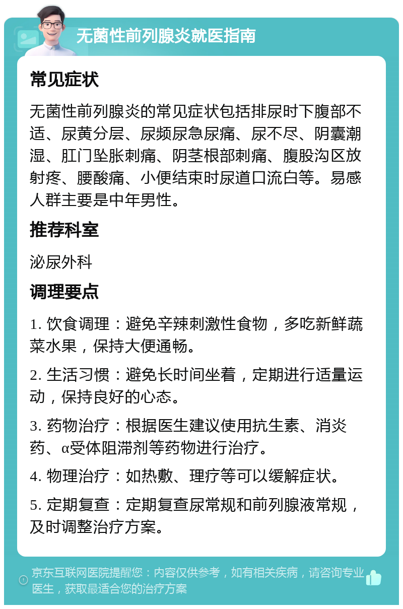 无菌性前列腺炎就医指南 常见症状 无菌性前列腺炎的常见症状包括排尿时下腹部不适、尿黄分层、尿频尿急尿痛、尿不尽、阴囊潮湿、肛门坠胀刺痛、阴茎根部刺痛、腹股沟区放射疼、腰酸痛、小便结束时尿道口流白等。易感人群主要是中年男性。 推荐科室 泌尿外科 调理要点 1. 饮食调理：避免辛辣刺激性食物，多吃新鲜蔬菜水果，保持大便通畅。 2. 生活习惯：避免长时间坐着，定期进行适量运动，保持良好的心态。 3. 药物治疗：根据医生建议使用抗生素、消炎药、α受体阻滞剂等药物进行治疗。 4. 物理治疗：如热敷、理疗等可以缓解症状。 5. 定期复查：定期复查尿常规和前列腺液常规，及时调整治疗方案。