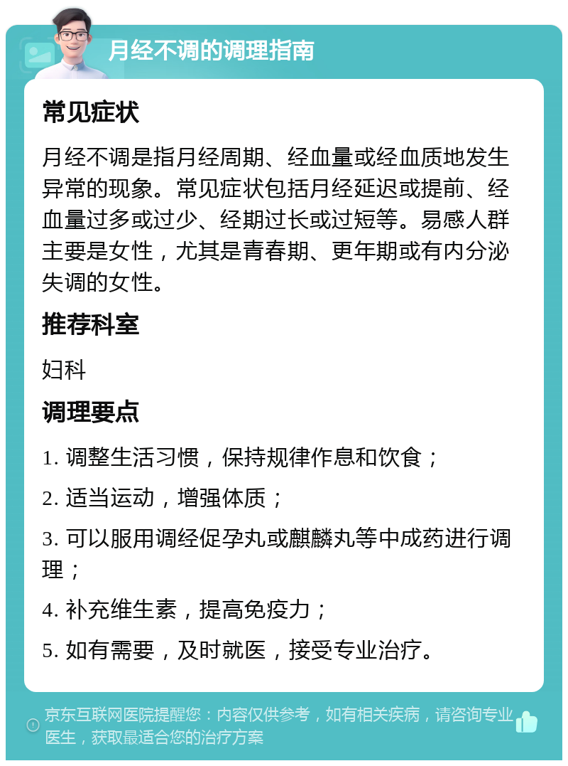 月经不调的调理指南 常见症状 月经不调是指月经周期、经血量或经血质地发生异常的现象。常见症状包括月经延迟或提前、经血量过多或过少、经期过长或过短等。易感人群主要是女性，尤其是青春期、更年期或有内分泌失调的女性。 推荐科室 妇科 调理要点 1. 调整生活习惯，保持规律作息和饮食； 2. 适当运动，增强体质； 3. 可以服用调经促孕丸或麒麟丸等中成药进行调理； 4. 补充维生素，提高免疫力； 5. 如有需要，及时就医，接受专业治疗。