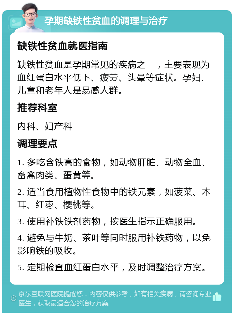 孕期缺铁性贫血的调理与治疗 缺铁性贫血就医指南 缺铁性贫血是孕期常见的疾病之一，主要表现为血红蛋白水平低下、疲劳、头晕等症状。孕妇、儿童和老年人是易感人群。 推荐科室 内科、妇产科 调理要点 1. 多吃含铁高的食物，如动物肝脏、动物全血、畜禽肉类、蛋黄等。 2. 适当食用植物性食物中的铁元素，如菠菜、木耳、红枣、樱桃等。 3. 使用补铁铁剂药物，按医生指示正确服用。 4. 避免与牛奶、茶叶等同时服用补铁药物，以免影响铁的吸收。 5. 定期检查血红蛋白水平，及时调整治疗方案。