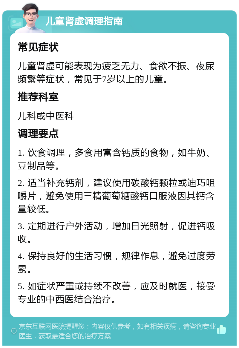 儿童肾虚调理指南 常见症状 儿童肾虚可能表现为疲乏无力、食欲不振、夜尿频繁等症状，常见于7岁以上的儿童。 推荐科室 儿科或中医科 调理要点 1. 饮食调理，多食用富含钙质的食物，如牛奶、豆制品等。 2. 适当补充钙剂，建议使用碳酸钙颗粒或迪巧咀嚼片，避免使用三精葡萄糖酸钙口服液因其钙含量较低。 3. 定期进行户外活动，增加日光照射，促进钙吸收。 4. 保持良好的生活习惯，规律作息，避免过度劳累。 5. 如症状严重或持续不改善，应及时就医，接受专业的中西医结合治疗。