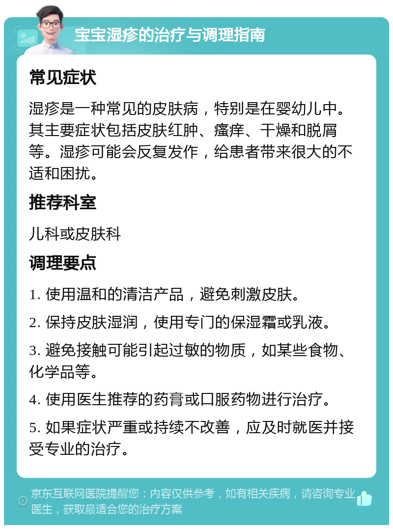 宝宝湿疹的治疗与调理指南 常见症状 湿疹是一种常见的皮肤病，特别是在婴幼儿中。其主要症状包括皮肤红肿、瘙痒、干燥和脱屑等。湿疹可能会反复发作，给患者带来很大的不适和困扰。 推荐科室 儿科或皮肤科 调理要点 1. 使用温和的清洁产品，避免刺激皮肤。 2. 保持皮肤湿润，使用专门的保湿霜或乳液。 3. 避免接触可能引起过敏的物质，如某些食物、化学品等。 4. 使用医生推荐的药膏或口服药物进行治疗。 5. 如果症状严重或持续不改善，应及时就医并接受专业的治疗。