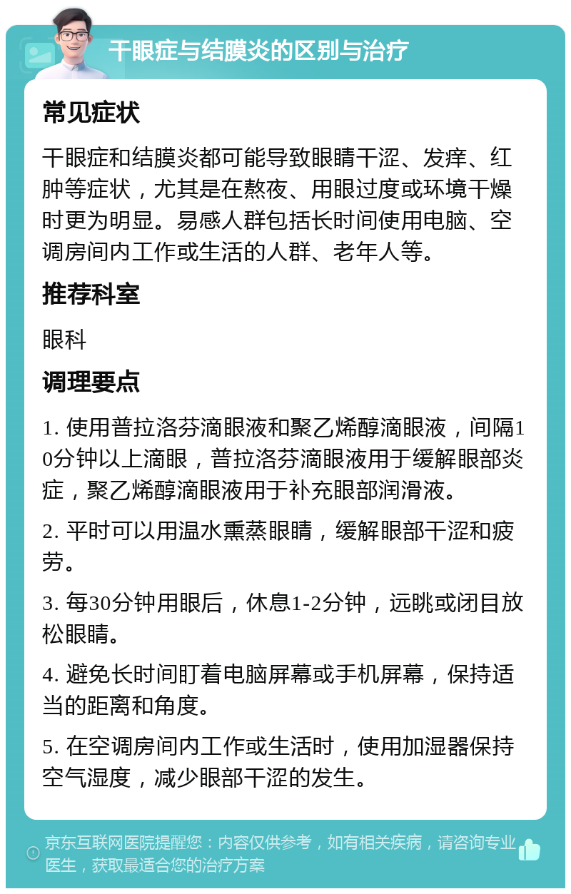 干眼症与结膜炎的区别与治疗 常见症状 干眼症和结膜炎都可能导致眼睛干涩、发痒、红肿等症状，尤其是在熬夜、用眼过度或环境干燥时更为明显。易感人群包括长时间使用电脑、空调房间内工作或生活的人群、老年人等。 推荐科室 眼科 调理要点 1. 使用普拉洛芬滴眼液和聚乙烯醇滴眼液，间隔10分钟以上滴眼，普拉洛芬滴眼液用于缓解眼部炎症，聚乙烯醇滴眼液用于补充眼部润滑液。 2. 平时可以用温水熏蒸眼睛，缓解眼部干涩和疲劳。 3. 每30分钟用眼后，休息1-2分钟，远眺或闭目放松眼睛。 4. 避免长时间盯着电脑屏幕或手机屏幕，保持适当的距离和角度。 5. 在空调房间内工作或生活时，使用加湿器保持空气湿度，减少眼部干涩的发生。