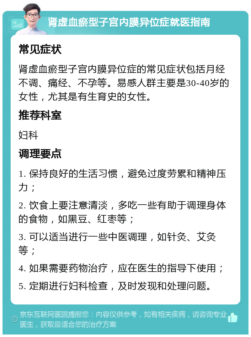 肾虚血瘀型子宫内膜异位症就医指南 常见症状 肾虚血瘀型子宫内膜异位症的常见症状包括月经不调、痛经、不孕等。易感人群主要是30-40岁的女性，尤其是有生育史的女性。 推荐科室 妇科 调理要点 1. 保持良好的生活习惯，避免过度劳累和精神压力； 2. 饮食上要注意清淡，多吃一些有助于调理身体的食物，如黑豆、红枣等； 3. 可以适当进行一些中医调理，如针灸、艾灸等； 4. 如果需要药物治疗，应在医生的指导下使用； 5. 定期进行妇科检查，及时发现和处理问题。