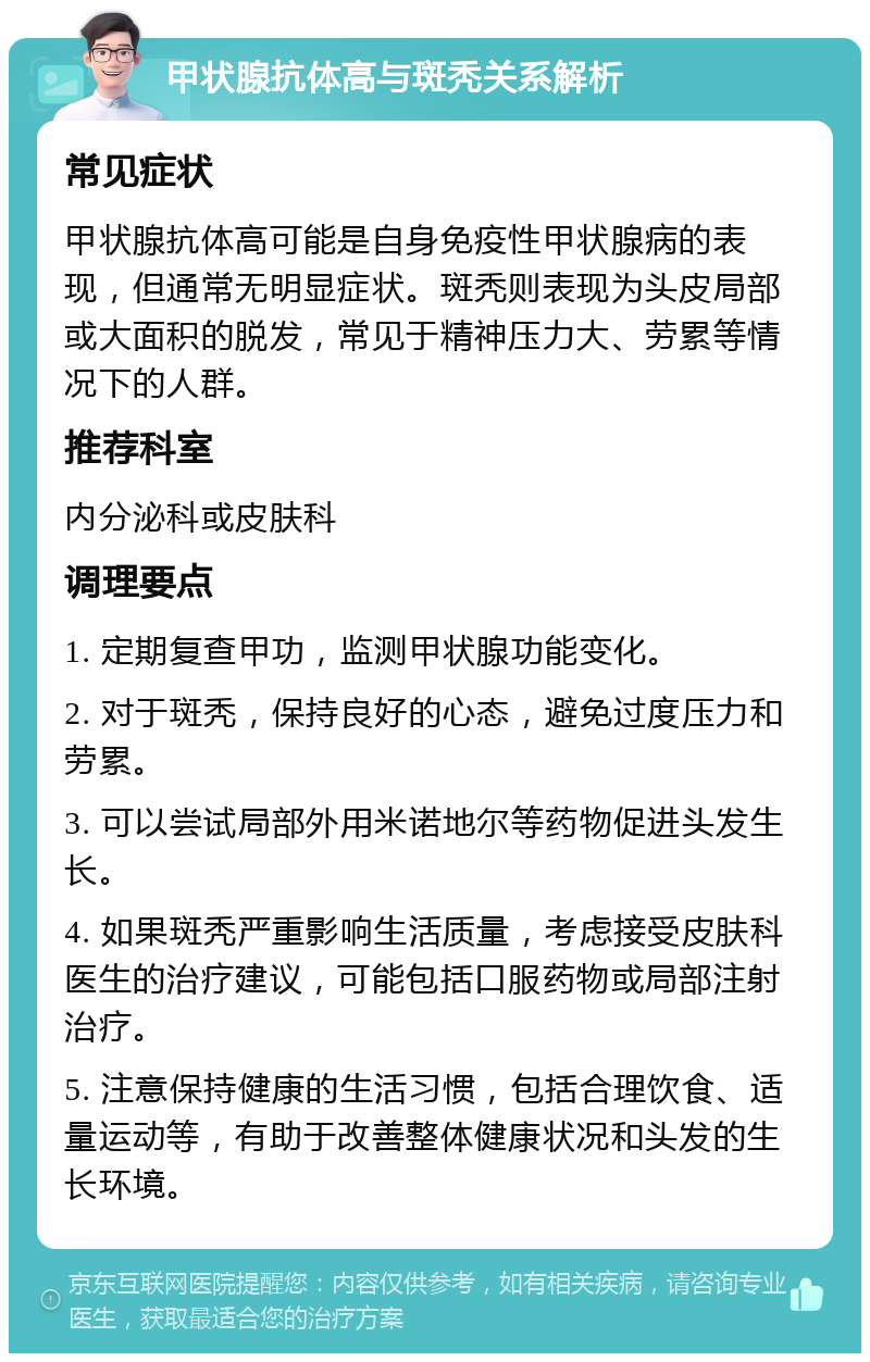 甲状腺抗体高与斑秃关系解析 常见症状 甲状腺抗体高可能是自身免疫性甲状腺病的表现，但通常无明显症状。斑秃则表现为头皮局部或大面积的脱发，常见于精神压力大、劳累等情况下的人群。 推荐科室 内分泌科或皮肤科 调理要点 1. 定期复查甲功，监测甲状腺功能变化。 2. 对于斑秃，保持良好的心态，避免过度压力和劳累。 3. 可以尝试局部外用米诺地尔等药物促进头发生长。 4. 如果斑秃严重影响生活质量，考虑接受皮肤科医生的治疗建议，可能包括口服药物或局部注射治疗。 5. 注意保持健康的生活习惯，包括合理饮食、适量运动等，有助于改善整体健康状况和头发的生长环境。