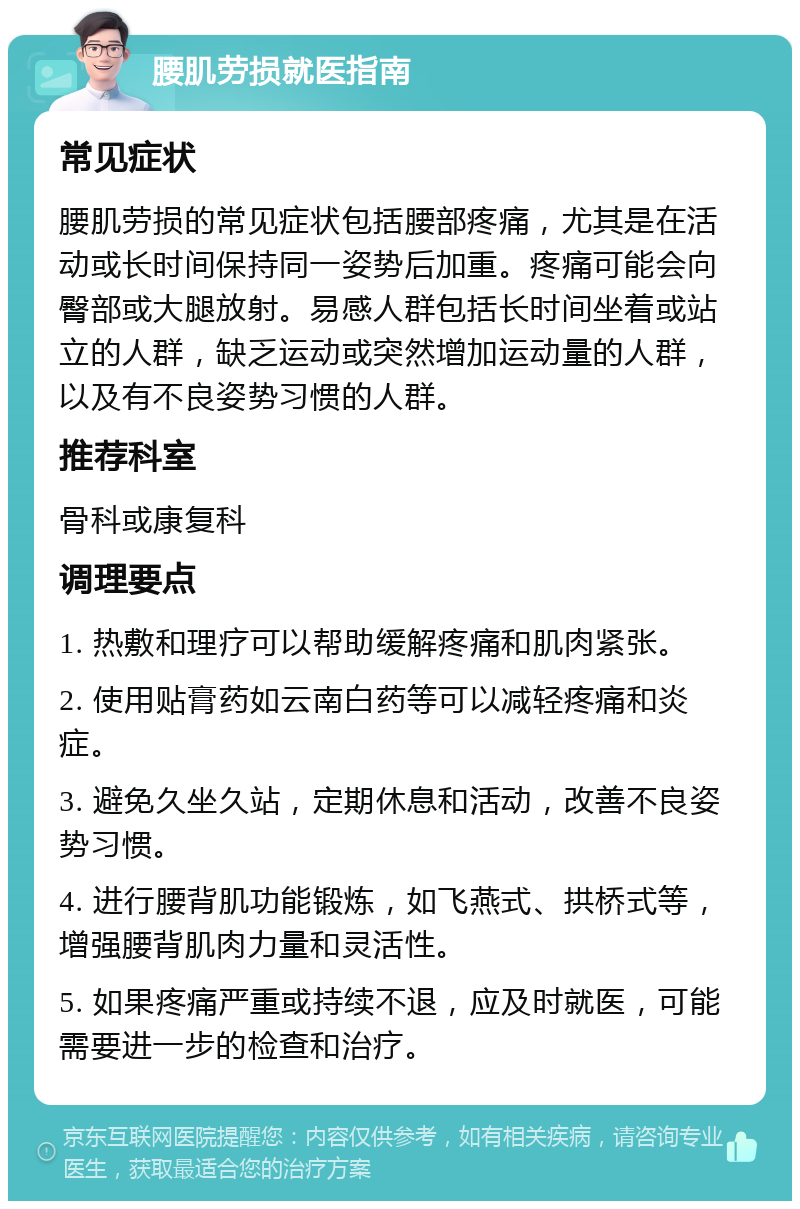 腰肌劳损就医指南 常见症状 腰肌劳损的常见症状包括腰部疼痛，尤其是在活动或长时间保持同一姿势后加重。疼痛可能会向臀部或大腿放射。易感人群包括长时间坐着或站立的人群，缺乏运动或突然增加运动量的人群，以及有不良姿势习惯的人群。 推荐科室 骨科或康复科 调理要点 1. 热敷和理疗可以帮助缓解疼痛和肌肉紧张。 2. 使用贴膏药如云南白药等可以减轻疼痛和炎症。 3. 避免久坐久站，定期休息和活动，改善不良姿势习惯。 4. 进行腰背肌功能锻炼，如飞燕式、拱桥式等，增强腰背肌肉力量和灵活性。 5. 如果疼痛严重或持续不退，应及时就医，可能需要进一步的检查和治疗。