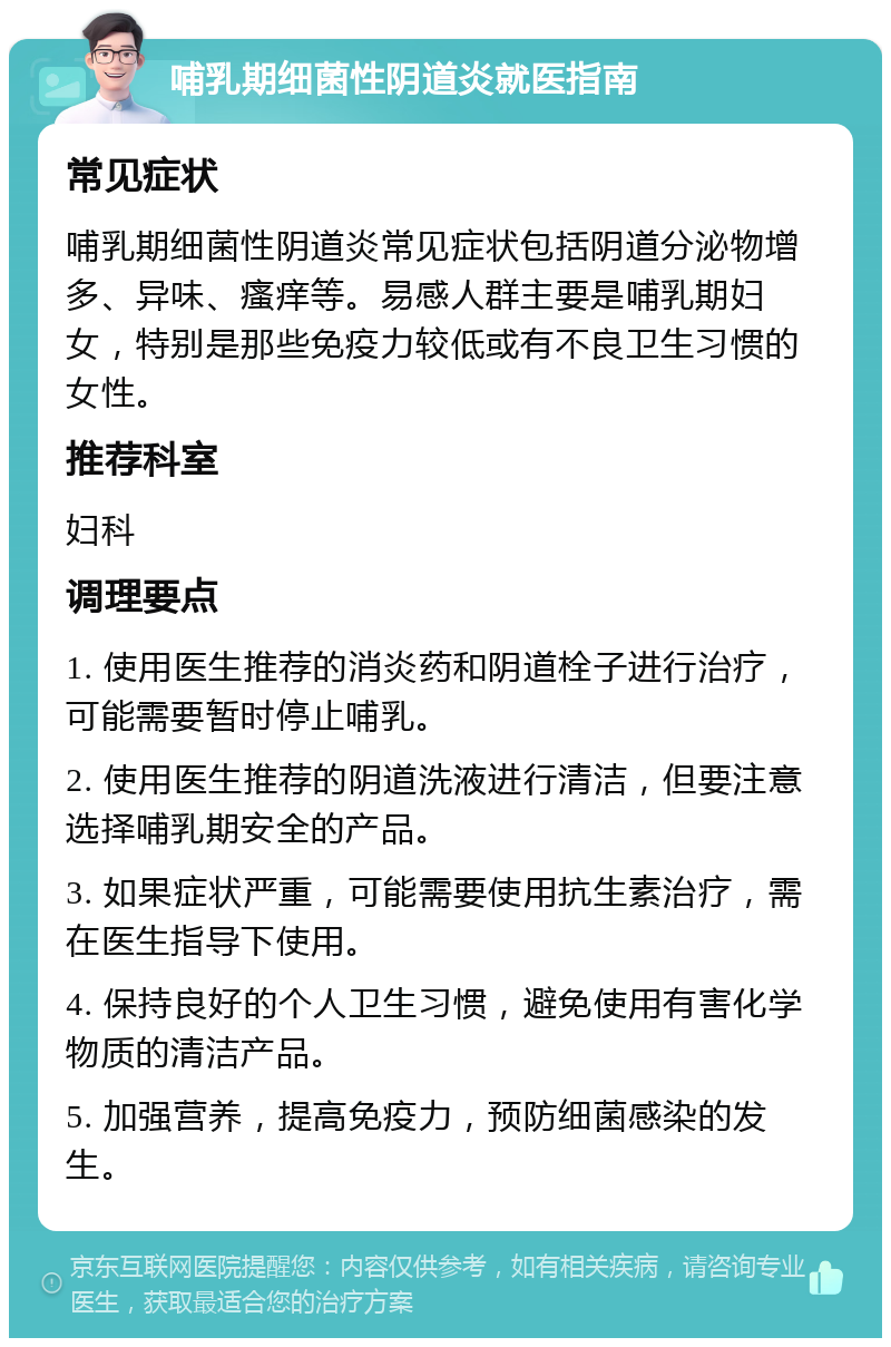 哺乳期细菌性阴道炎就医指南 常见症状 哺乳期细菌性阴道炎常见症状包括阴道分泌物增多、异味、瘙痒等。易感人群主要是哺乳期妇女，特别是那些免疫力较低或有不良卫生习惯的女性。 推荐科室 妇科 调理要点 1. 使用医生推荐的消炎药和阴道栓子进行治疗，可能需要暂时停止哺乳。 2. 使用医生推荐的阴道洗液进行清洁，但要注意选择哺乳期安全的产品。 3. 如果症状严重，可能需要使用抗生素治疗，需在医生指导下使用。 4. 保持良好的个人卫生习惯，避免使用有害化学物质的清洁产品。 5. 加强营养，提高免疫力，预防细菌感染的发生。