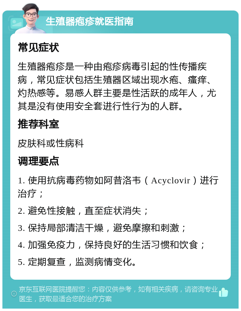 生殖器疱疹就医指南 常见症状 生殖器疱疹是一种由疱疹病毒引起的性传播疾病，常见症状包括生殖器区域出现水疱、瘙痒、灼热感等。易感人群主要是性活跃的成年人，尤其是没有使用安全套进行性行为的人群。 推荐科室 皮肤科或性病科 调理要点 1. 使用抗病毒药物如阿昔洛韦（Acyclovir）进行治疗； 2. 避免性接触，直至症状消失； 3. 保持局部清洁干燥，避免摩擦和刺激； 4. 加强免疫力，保持良好的生活习惯和饮食； 5. 定期复查，监测病情变化。