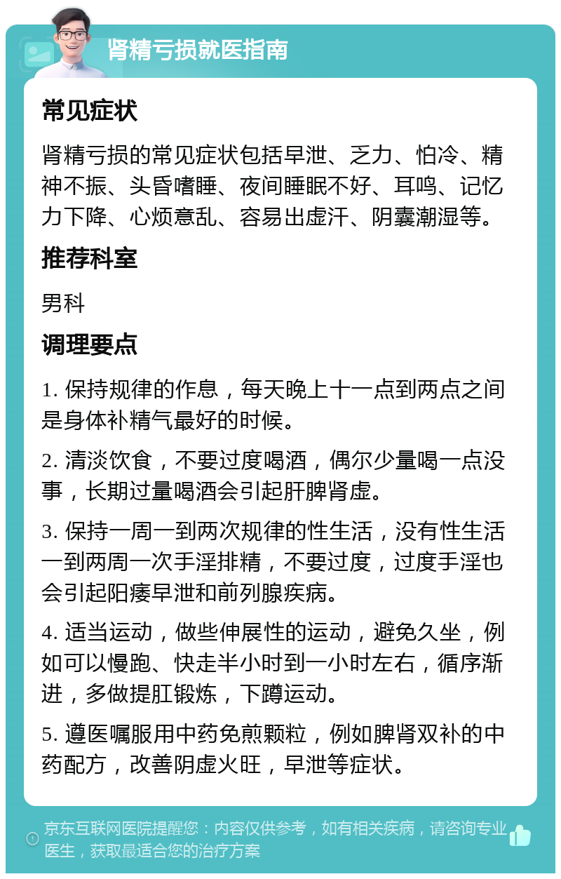 肾精亏损就医指南 常见症状 肾精亏损的常见症状包括早泄、乏力、怕冷、精神不振、头昏嗜睡、夜间睡眠不好、耳鸣、记忆力下降、心烦意乱、容易出虚汗、阴囊潮湿等。 推荐科室 男科 调理要点 1. 保持规律的作息，每天晚上十一点到两点之间是身体补精气最好的时候。 2. 清淡饮食，不要过度喝酒，偶尔少量喝一点没事，长期过量喝酒会引起肝脾肾虚。 3. 保持一周一到两次规律的性生活，没有性生活一到两周一次手淫排精，不要过度，过度手淫也会引起阳痿早泄和前列腺疾病。 4. 适当运动，做些伸展性的运动，避免久坐，例如可以慢跑、快走半小时到一小时左右，循序渐进，多做提肛锻炼，下蹲运动。 5. 遵医嘱服用中药免煎颗粒，例如脾肾双补的中药配方，改善阴虚火旺，早泄等症状。