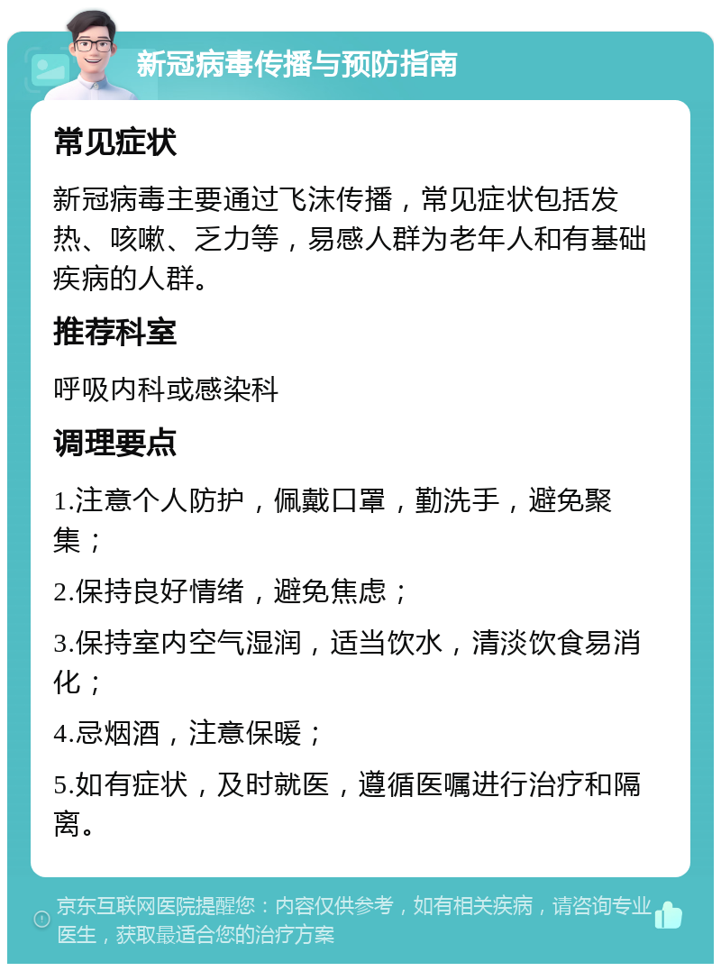 新冠病毒传播与预防指南 常见症状 新冠病毒主要通过飞沫传播，常见症状包括发热、咳嗽、乏力等，易感人群为老年人和有基础疾病的人群。 推荐科室 呼吸内科或感染科 调理要点 1.注意个人防护，佩戴口罩，勤洗手，避免聚集； 2.保持良好情绪，避免焦虑； 3.保持室内空气湿润，适当饮水，清淡饮食易消化； 4.忌烟酒，注意保暖； 5.如有症状，及时就医，遵循医嘱进行治疗和隔离。