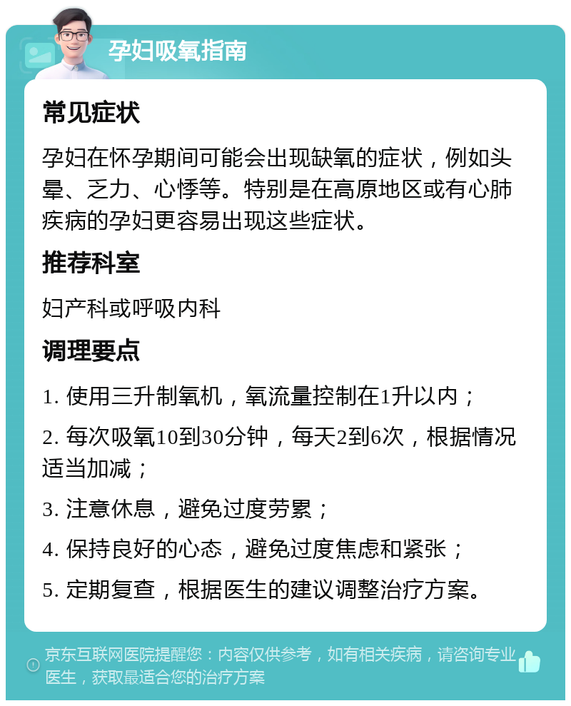 孕妇吸氧指南 常见症状 孕妇在怀孕期间可能会出现缺氧的症状，例如头晕、乏力、心悸等。特别是在高原地区或有心肺疾病的孕妇更容易出现这些症状。 推荐科室 妇产科或呼吸内科 调理要点 1. 使用三升制氧机，氧流量控制在1升以内； 2. 每次吸氧10到30分钟，每天2到6次，根据情况适当加减； 3. 注意休息，避免过度劳累； 4. 保持良好的心态，避免过度焦虑和紧张； 5. 定期复查，根据医生的建议调整治疗方案。