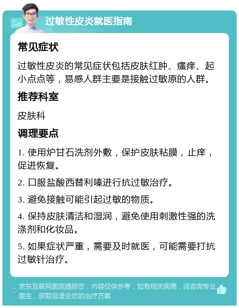 过敏性皮炎就医指南 常见症状 过敏性皮炎的常见症状包括皮肤红肿、瘙痒、起小点点等，易感人群主要是接触过敏原的人群。 推荐科室 皮肤科 调理要点 1. 使用炉甘石洗剂外敷，保护皮肤粘膜，止痒，促进恢复。 2. 口服盐酸西替利嗪进行抗过敏治疗。 3. 避免接触可能引起过敏的物质。 4. 保持皮肤清洁和湿润，避免使用刺激性强的洗涤剂和化妆品。 5. 如果症状严重，需要及时就医，可能需要打抗过敏针治疗。