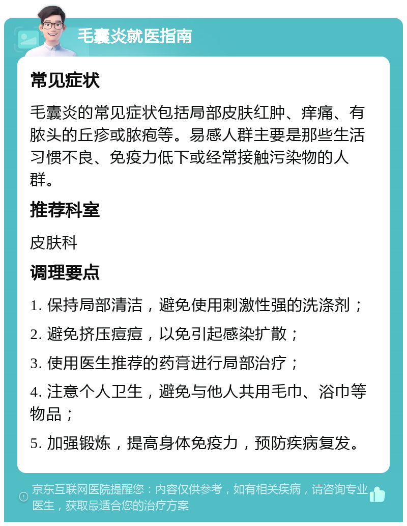 毛囊炎就医指南 常见症状 毛囊炎的常见症状包括局部皮肤红肿、痒痛、有脓头的丘疹或脓疱等。易感人群主要是那些生活习惯不良、免疫力低下或经常接触污染物的人群。 推荐科室 皮肤科 调理要点 1. 保持局部清洁，避免使用刺激性强的洗涤剂； 2. 避免挤压痘痘，以免引起感染扩散； 3. 使用医生推荐的药膏进行局部治疗； 4. 注意个人卫生，避免与他人共用毛巾、浴巾等物品； 5. 加强锻炼，提高身体免疫力，预防疾病复发。