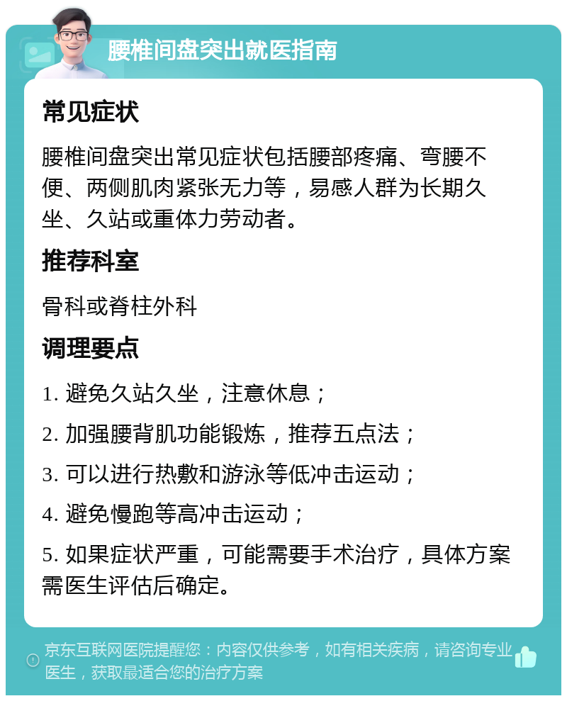 腰椎间盘突出就医指南 常见症状 腰椎间盘突出常见症状包括腰部疼痛、弯腰不便、两侧肌肉紧张无力等，易感人群为长期久坐、久站或重体力劳动者。 推荐科室 骨科或脊柱外科 调理要点 1. 避免久站久坐，注意休息； 2. 加强腰背肌功能锻炼，推荐五点法； 3. 可以进行热敷和游泳等低冲击运动； 4. 避免慢跑等高冲击运动； 5. 如果症状严重，可能需要手术治疗，具体方案需医生评估后确定。