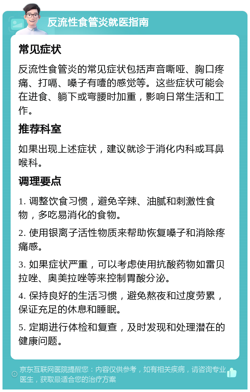 反流性食管炎就医指南 常见症状 反流性食管炎的常见症状包括声音嘶哑、胸口疼痛、打嗝、嗓子有噎的感觉等。这些症状可能会在进食、躺下或弯腰时加重，影响日常生活和工作。 推荐科室 如果出现上述症状，建议就诊于消化内科或耳鼻喉科。 调理要点 1. 调整饮食习惯，避免辛辣、油腻和刺激性食物，多吃易消化的食物。 2. 使用银离子活性物质来帮助恢复嗓子和消除疼痛感。 3. 如果症状严重，可以考虑使用抗酸药物如雷贝拉唑、奥美拉唑等来控制胃酸分泌。 4. 保持良好的生活习惯，避免熬夜和过度劳累，保证充足的休息和睡眠。 5. 定期进行体检和复查，及时发现和处理潜在的健康问题。