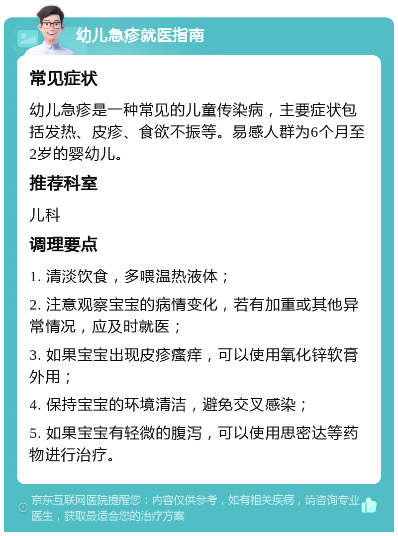 幼儿急疹就医指南 常见症状 幼儿急疹是一种常见的儿童传染病，主要症状包括发热、皮疹、食欲不振等。易感人群为6个月至2岁的婴幼儿。 推荐科室 儿科 调理要点 1. 清淡饮食，多喂温热液体； 2. 注意观察宝宝的病情变化，若有加重或其他异常情况，应及时就医； 3. 如果宝宝出现皮疹瘙痒，可以使用氧化锌软膏外用； 4. 保持宝宝的环境清洁，避免交叉感染； 5. 如果宝宝有轻微的腹泻，可以使用思密达等药物进行治疗。