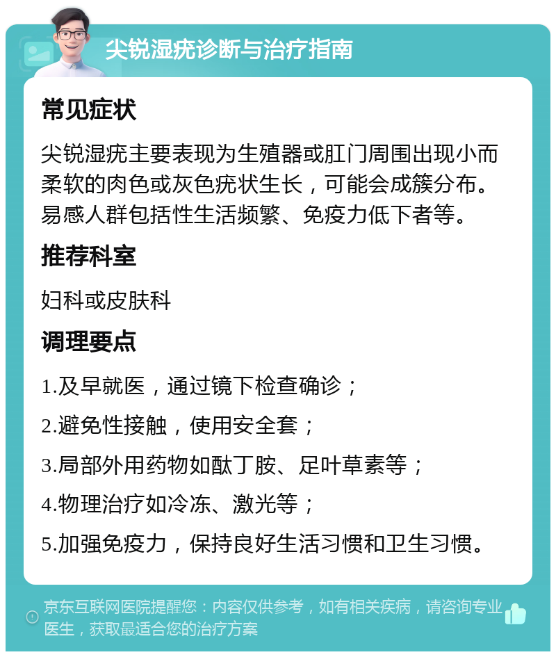 尖锐湿疣诊断与治疗指南 常见症状 尖锐湿疣主要表现为生殖器或肛门周围出现小而柔软的肉色或灰色疣状生长，可能会成簇分布。易感人群包括性生活频繁、免疫力低下者等。 推荐科室 妇科或皮肤科 调理要点 1.及早就医，通过镜下检查确诊； 2.避免性接触，使用安全套； 3.局部外用药物如酞丁胺、足叶草素等； 4.物理治疗如冷冻、激光等； 5.加强免疫力，保持良好生活习惯和卫生习惯。