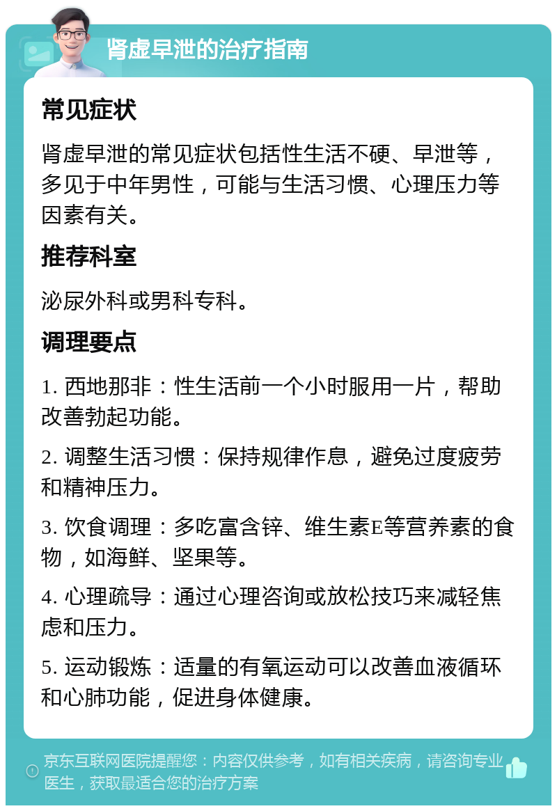 肾虚早泄的治疗指南 常见症状 肾虚早泄的常见症状包括性生活不硬、早泄等，多见于中年男性，可能与生活习惯、心理压力等因素有关。 推荐科室 泌尿外科或男科专科。 调理要点 1. 西地那非：性生活前一个小时服用一片，帮助改善勃起功能。 2. 调整生活习惯：保持规律作息，避免过度疲劳和精神压力。 3. 饮食调理：多吃富含锌、维生素E等营养素的食物，如海鲜、坚果等。 4. 心理疏导：通过心理咨询或放松技巧来减轻焦虑和压力。 5. 运动锻炼：适量的有氧运动可以改善血液循环和心肺功能，促进身体健康。