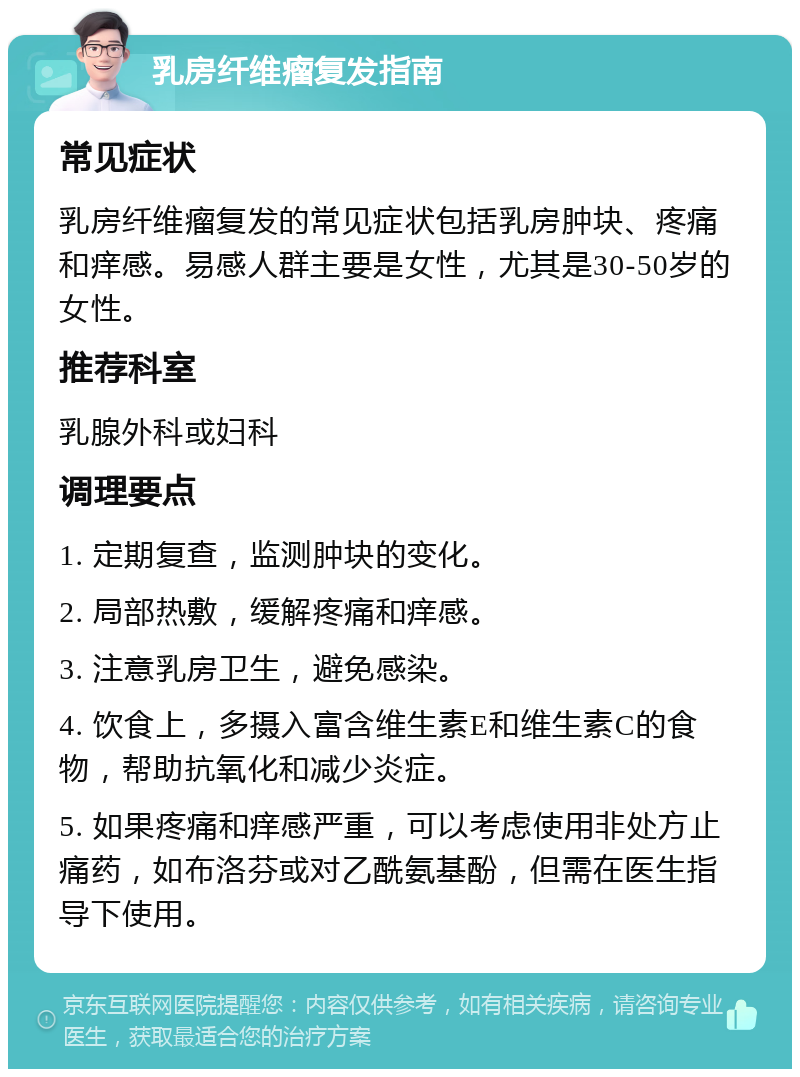 乳房纤维瘤复发指南 常见症状 乳房纤维瘤复发的常见症状包括乳房肿块、疼痛和痒感。易感人群主要是女性，尤其是30-50岁的女性。 推荐科室 乳腺外科或妇科 调理要点 1. 定期复查，监测肿块的变化。 2. 局部热敷，缓解疼痛和痒感。 3. 注意乳房卫生，避免感染。 4. 饮食上，多摄入富含维生素E和维生素C的食物，帮助抗氧化和减少炎症。 5. 如果疼痛和痒感严重，可以考虑使用非处方止痛药，如布洛芬或对乙酰氨基酚，但需在医生指导下使用。