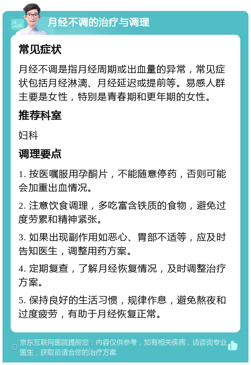 月经不调的治疗与调理 常见症状 月经不调是指月经周期或出血量的异常，常见症状包括月经淋漓、月经延迟或提前等。易感人群主要是女性，特别是青春期和更年期的女性。 推荐科室 妇科 调理要点 1. 按医嘱服用孕酮片，不能随意停药，否则可能会加重出血情况。 2. 注意饮食调理，多吃富含铁质的食物，避免过度劳累和精神紧张。 3. 如果出现副作用如恶心、胃部不适等，应及时告知医生，调整用药方案。 4. 定期复查，了解月经恢复情况，及时调整治疗方案。 5. 保持良好的生活习惯，规律作息，避免熬夜和过度疲劳，有助于月经恢复正常。